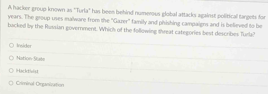 A hacker group known as "Turla" has been behind numerous global attacks against political targets for
years. The group uses malware from the “Gazer” family and phishing campaigns and is believed to be
backed by the Russian government. Which of the following threat categories best describes Turla?
Insider
Nation-State
Hacktivist
Criminal Organization