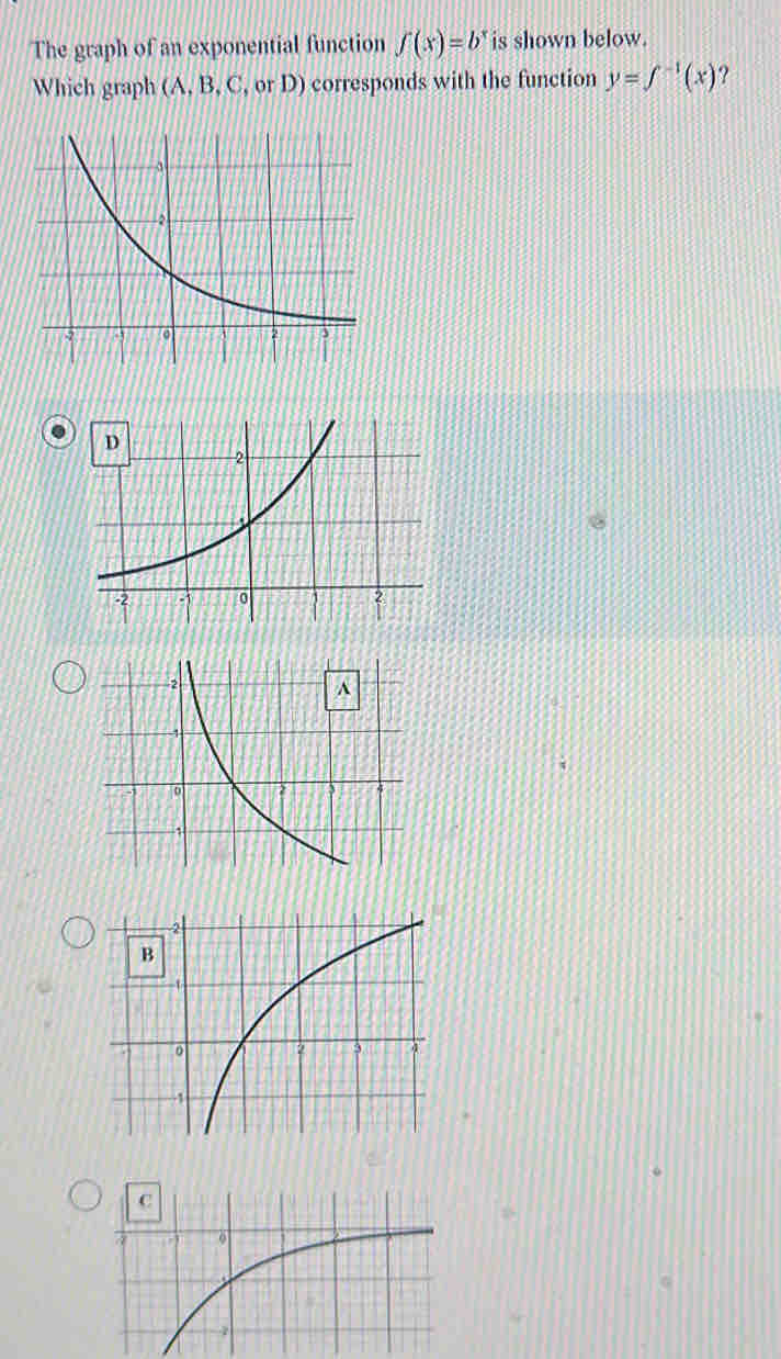 The graph of an exponential function ∈t (x)=b^x is shown below. 
Which graph (A, B, C, or D) corresponds with the function y=f^(-1)(x)