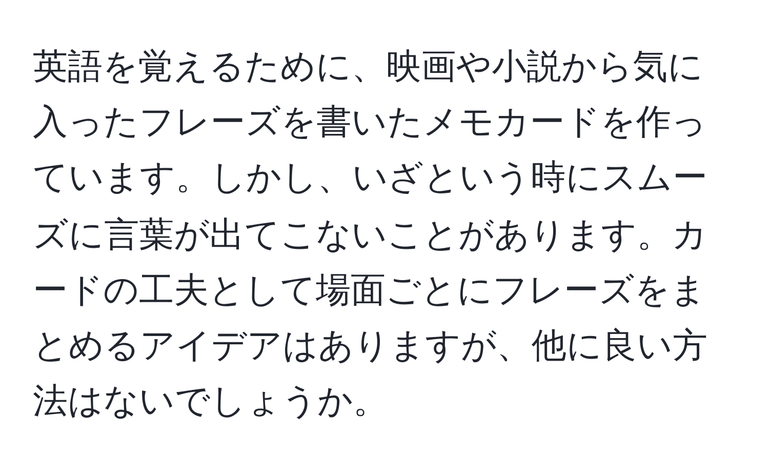 英語を覚えるために、映画や小説から気に入ったフレーズを書いたメモカードを作っています。しかし、いざという時にスムーズに言葉が出てこないことがあります。カードの工夫として場面ごとにフレーズをまとめるアイデアはありますが、他に良い方法はないでしょうか。