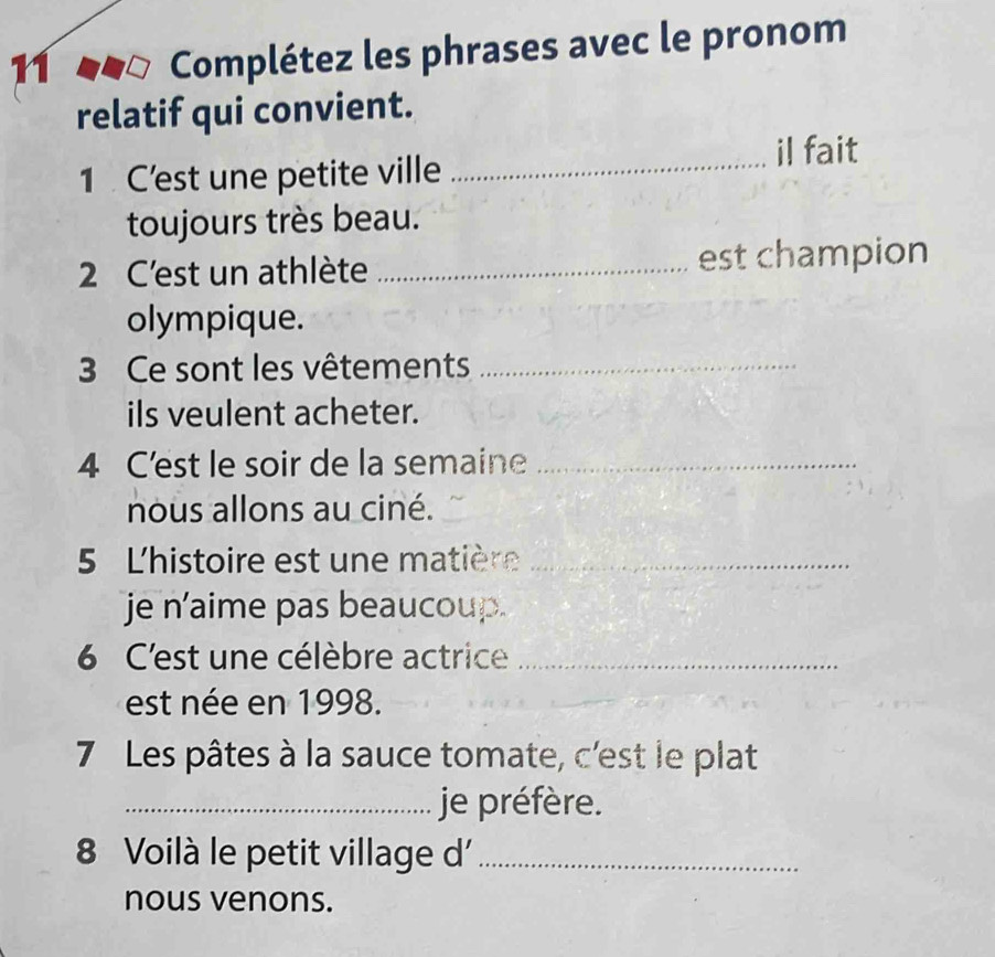 Complétez les phrases avec le pronom 
relatif qui convient. 
1 C’est une petite ville _il fait 
toujours très beau. 
2 C'est un athlète _est champion 
olympique. 
3 Ce sont les vêtements_ 
ils veulent acheter. 
4 C'est le soir de la semaine_ 
nous allons au ciné. 
5 L'histoire est une matière_ 
je n'aime pas beaucoup. 
6 C'est une célèbre actrice_ 
est née en 1998. 
7 Les pâtes à la sauce tomate, c'est le plat 
_je préfère. 
8 Voilà le petit village d'_ 
nous venons.