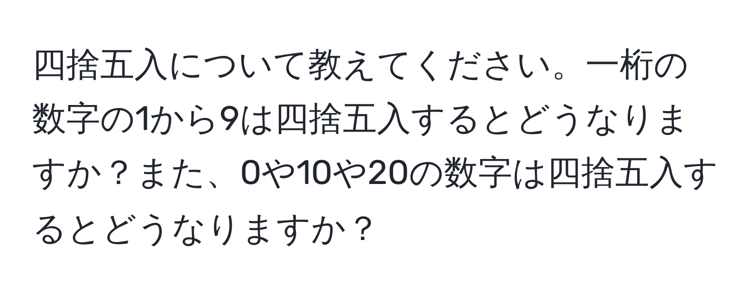 四捨五入について教えてください。一桁の数字の1から9は四捨五入するとどうなりますか？また、0や10や20の数字は四捨五入するとどうなりますか？