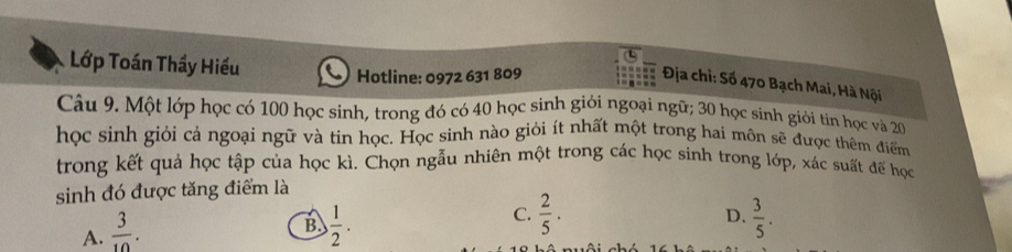 Lớp Toán Thầy Hiếu
Hotline: 0972 631 809
Địa chỉ: Số 470 Bạch Mai, Hà Nội
Câu 9. Một lớp học có 100 học sinh, trong đó có 40 học sinh giỏi ngoại ngữ; 30 học sinh giới tin học và 20
học sinh giỏi cả ngoại ngữ và tin học. Học sinh nào giỏi ít nhất một trong hai môn sẽ được thêm điểm
trong kết quả học tập của học kì. Chọn ngẫu nhiên một trong các học sinh trong lớp, xác suất đế học
sinh đó được tăng điểm là
A.  3/10 .
C.  2/5 .
D.
B.  1/2 .  3/5 .