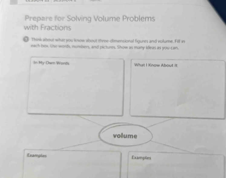 Prepare for Solving Volume Problems 
with Fractions 
Think about what you know about three-dimensional figures and volume. Fill in 
each box. Use words, numbers, and pictures. Show as many ideas as you can. 
In My Own Words What I Know About it 
volume 
Examples Examples