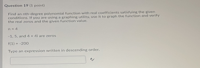 Find an nth-degree polynomial function with real coefficients satisfying the given 
conditions. If you are using a graphing utility, use it to graph the function and verify 
the real zeros and the given function value.
n=4
-1, 5, and 4+4i are zeros
f(1)=-200
Type an expression written in descending order.