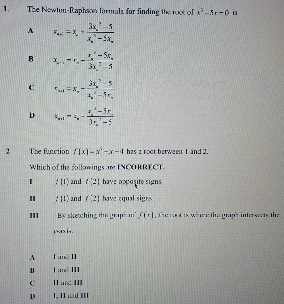 The Newton-Raphson formula for finding the root of is
A
B
C
D
2 The function has a root between 1 and 2.
Which of the followings are INCORRECT.
I f(1) and have opposite signs.
II and have equal signs.
III By sketching the graph of , the root is where the graph intersects the
y-axis.
A I and II
B I and III
C II and III
D I, II and III