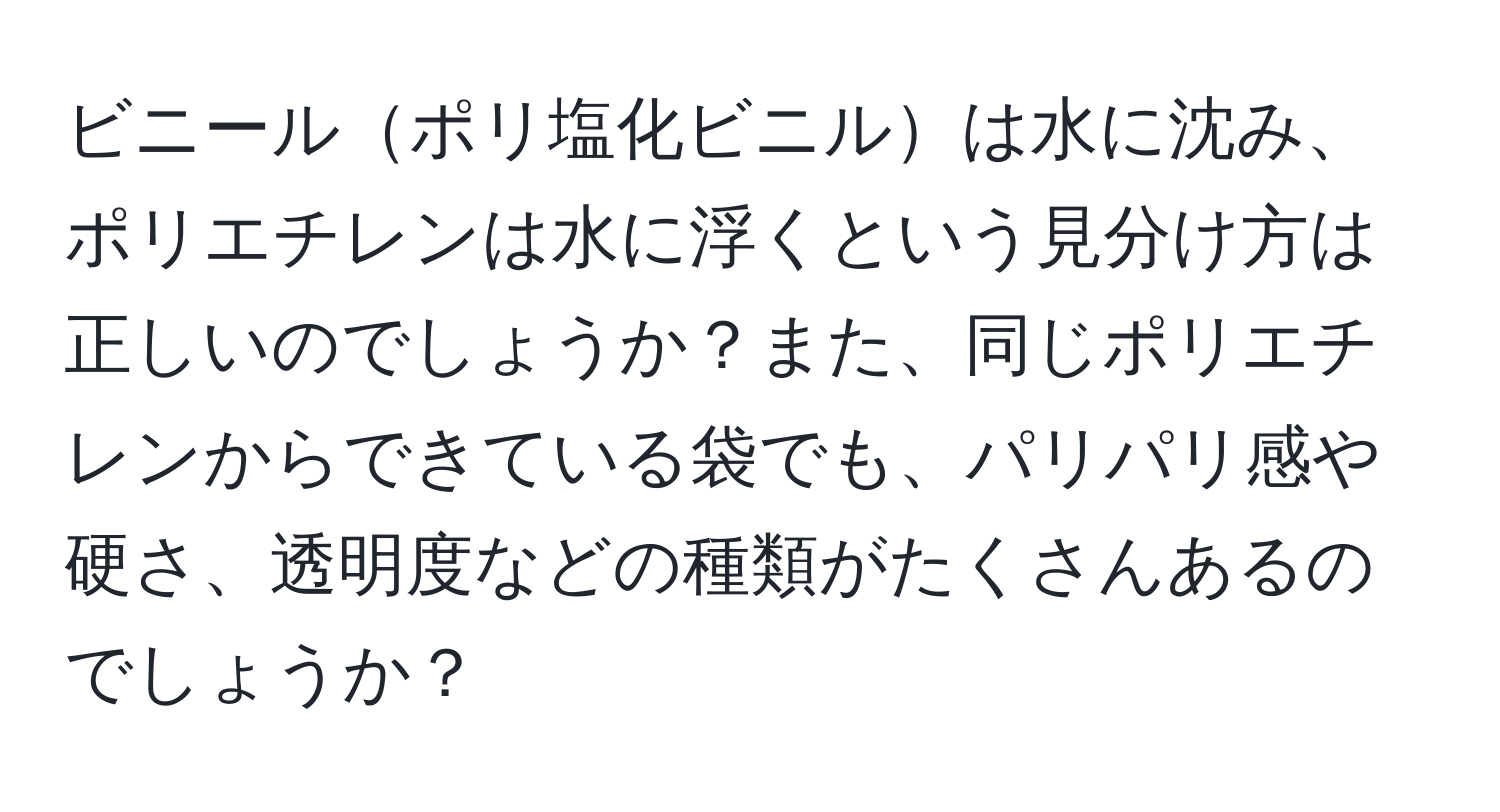 ビニールポリ塩化ビニルは水に沈み、ポリエチレンは水に浮くという見分け方は正しいのでしょうか？また、同じポリエチレンからできている袋でも、パリパリ感や硬さ、透明度などの種類がたくさんあるのでしょうか？