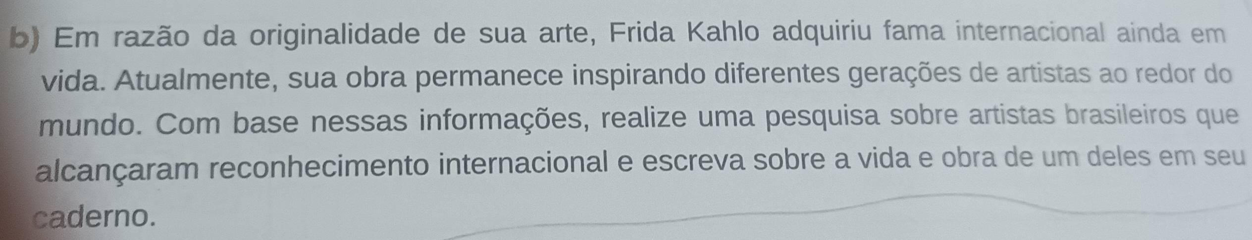 Em razão da originalidade de sua arte, Frida Kahlo adquiriu fama internacional ainda em 
vida. Atualmente, sua obra permanece inspirando diferentes gerações de artistas ao redor do 
mundo. Com base nessas informações, realize uma pesquisa sobre artistas brasileiros que 
alcançaram reconhecimento internacional e escreva sobre a vida e obra de um deles em seu 
caderno.