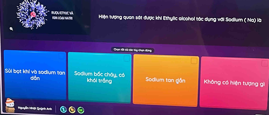 RUQU ETYLC VÀ Hiện tượng quan sát được khi Ethylic alcohol tác dụng với Sodium ( Na) là
KIM LOạI NATRI
Chọn tất cả các tùy chọn dứng
Sùi bọt khí và sodium tan Sodium bốc cháy, có Sodium tan gần Không có hiện tượng gì
dần khói trắng
Nguyễn Nhật Quỳnh Anh