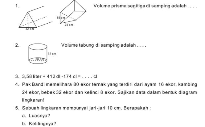 Volume prisma segitiga di samping adalah . . . . 
2.Volume tabung di samping adalah . . . . 
3. 3,58liter+412dl-174cl= _cl 
4. Pak Bandi memelihara 80 ekor ternak yang terdiri dari ayam 16 ekor, kambing
24 ekor, bebek 32 ekor dan kelinci 8 ekor. Sajikan data dalam bentuk diagram 
lingkaran! 
5. Sebuah lingkaran mempunyai jari-jari 10 cm. Berapakah : 
a. Luasnya? 
b. Kelilingnya?