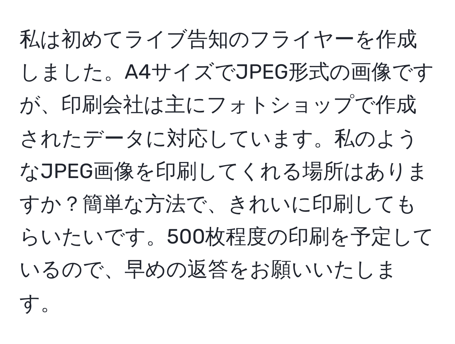 私は初めてライブ告知のフライヤーを作成しました。A4サイズでJPEG形式の画像ですが、印刷会社は主にフォトショップで作成されたデータに対応しています。私のようなJPEG画像を印刷してくれる場所はありますか？簡単な方法で、きれいに印刷してもらいたいです。500枚程度の印刷を予定しているので、早めの返答をお願いいたします。