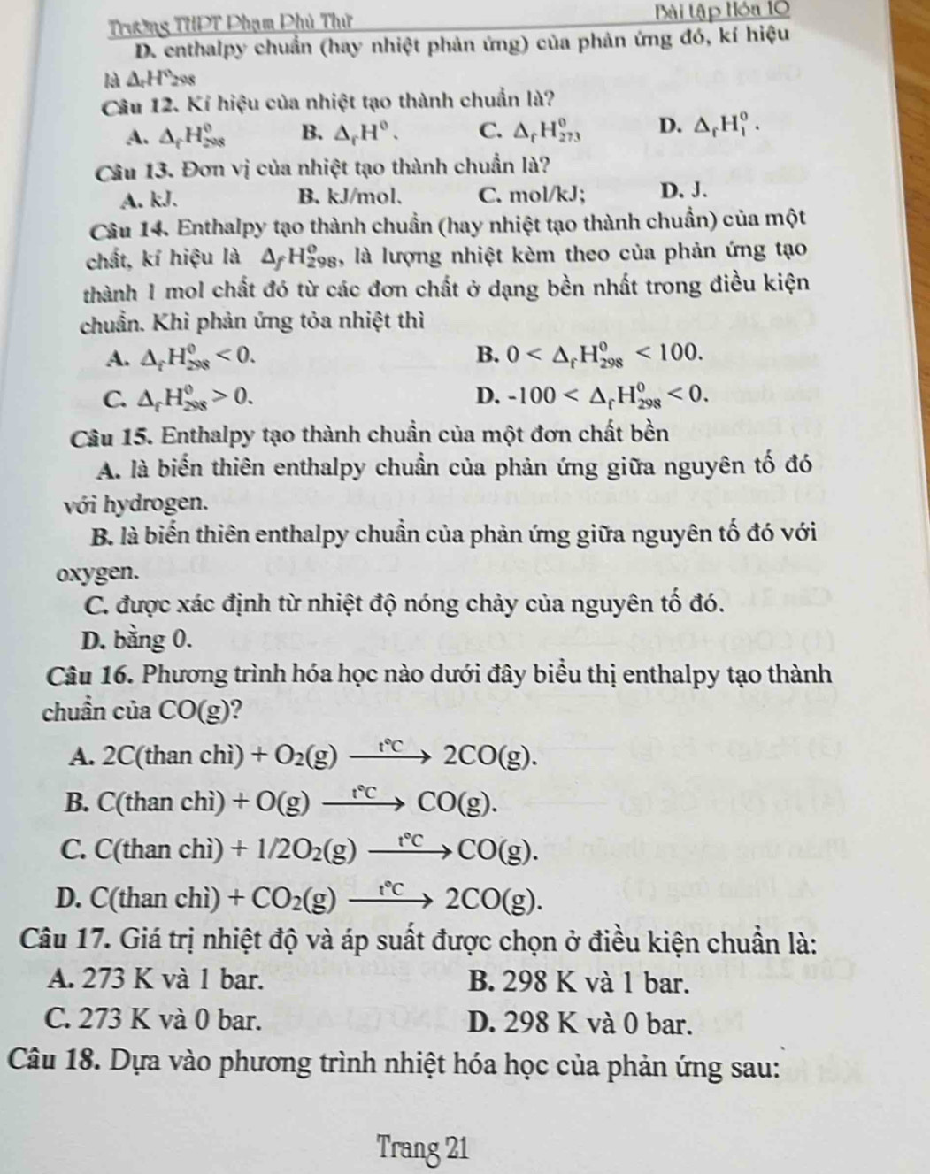 Trường THPT Phạm Phủ Thứ Bài tập Hóa 10
D. enthalpy chuẩn (hay nhiệt phản ứng) của phản ứng đó, kí hiệu
là △ _rH°_2
Câu 12. Kí hiệu của nhiệt tạo thành chuẩn là?
A. △ _fH_(208)^0 B. △ _rH^0. C. △ _fH_(273)^0 D. △ _rH_1^(o.
Câu 13. Đơn vị của nhiệt tạo thành chuẩn là?
A. kJ. B. kJ/mol. C. mol/kJ; D. J.
Câu 14. Enthalpy tạo thành chuẩn (hay nhiệt tạo thành chuẩn) của một
chất, kí hiệu là △ _f)H_(298)^0 1, là lượng nhiệt kèm theo của phản ứng tạo
thành 1 mol chất đó từ các đơn chất ở dạng bền nhất trong điều kiện
chuẩn. Khi phản ứng tỏa nhiệt thì
A. △ _fH_(298)^0<0. B. 0 <100.
C. △ _fH_(298)^0>0. D. -100 <0.
Câu 15. Enthalpy tạo thành chuẩn của một đơn chất bền
A. là biến thiên enthalpy chuẩn của phản ứng giữa nguyên tố đó
với hydrogen.
B. là biển thiên enthalpy chuẩn của phản ứng giữa nguyên tố đó với
oxygen.
C. được xác định từ nhiệt độ nóng chảy của nguyên tố đó.
D. bằng 0.
Câu 16. Phương trình hóa học nào dưới đây biểu thị enthalpy tạo thành
chuần của CO(g) ?
A. 2C(thanchi)+O_2(g)to 2CO(g).
B. C(thanchi)+O(g)to°Cto CO(g).
C. C(thanchi)+1/2O_2(g)to CO(g).
D. C(thanchi)+CO_2(g)xrightarrow t°C2CO(g).
Câu 17. Giá trị nhiệt độ và áp suất được chọn ở điều kiện chuẩn là:
A. 273 K và 1 bar. B. 298 K và 1 bar.
C. 273 K và 0 bar. D. 298 K và 0 bar.
Câu 18. Dựa vào phương trình nhiệt hóa học của phản ứng sau:
Trang 21