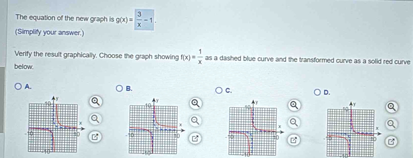 The equation of the new graph is g(x)= 3/x -1. 
(Simplify your answer.) 
Verify the result graphically. Choose the graph showing f(x)= 1/x  as a dashed blue curve and the transformed curve as a solid red curve 
below. 
A. 
B. 
C. 
D. 
Q