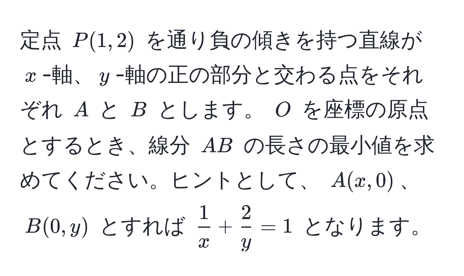 定点 ( P(1,2) ) を通り負の傾きを持つ直線が ( x )-軸、( y )-軸の正の部分と交わる点をそれぞれ ( A ) と ( B ) とします。 ( O ) を座標の原点とするとき、線分 ( AB ) の長さの最小値を求めてください。ヒントとして、 ( A(x,0) )、( B(0,y) ) とすれば (  1/x  +  2/y  = 1 ) となります。