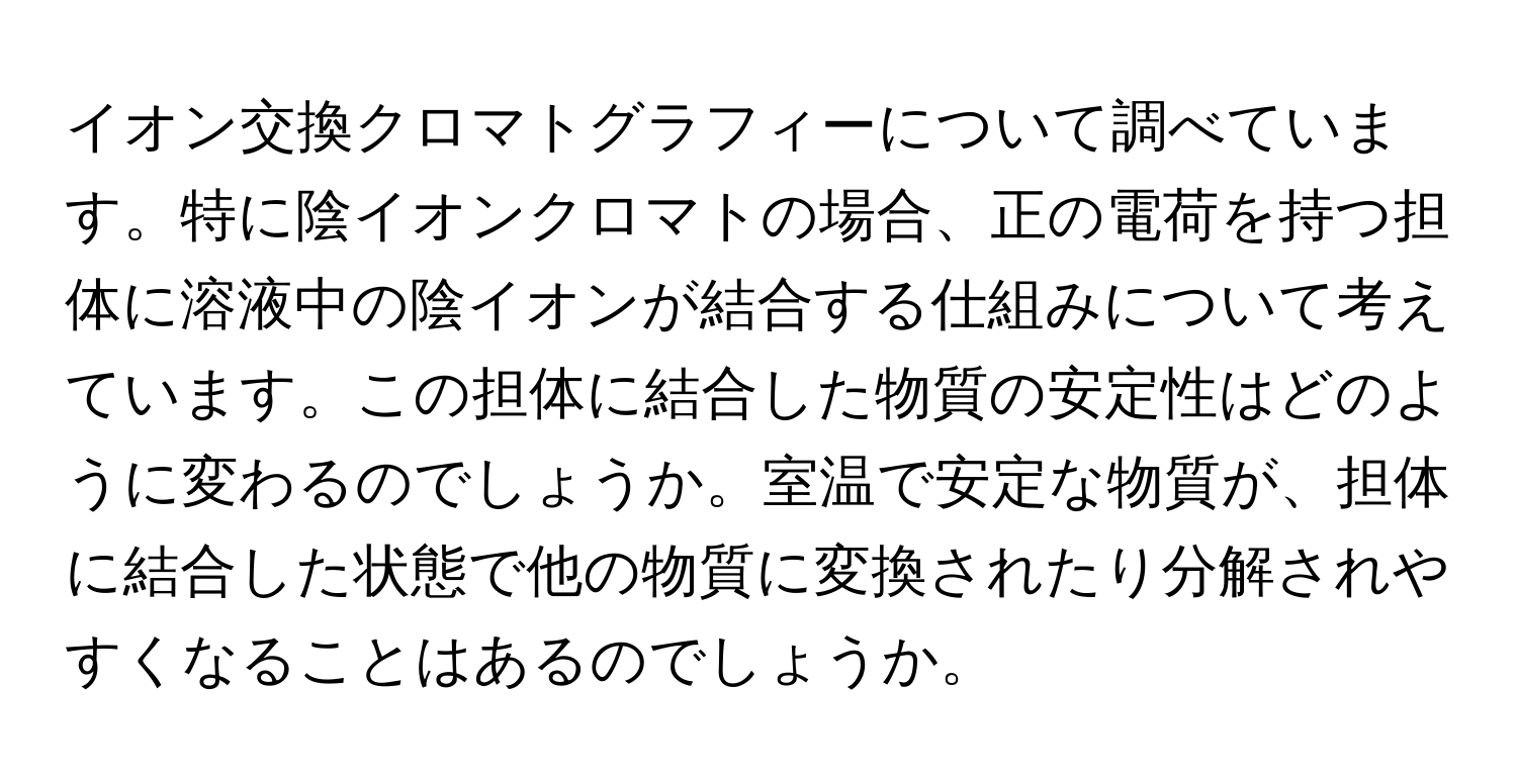 イオン交換クロマトグラフィーについて調べています。特に陰イオンクロマトの場合、正の電荷を持つ担体に溶液中の陰イオンが結合する仕組みについて考えています。この担体に結合した物質の安定性はどのように変わるのでしょうか。室温で安定な物質が、担体に結合した状態で他の物質に変換されたり分解されやすくなることはあるのでしょうか。