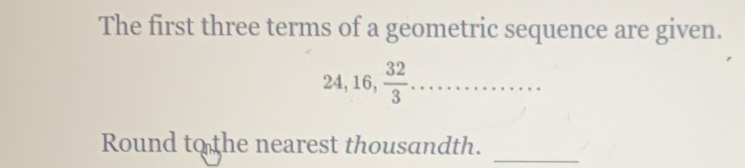 The first three terms of a geometric sequence are given.
24, 16,  32/3 . ........... 
Round to the nearest thousandth. 
_