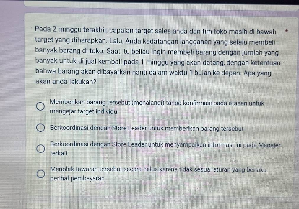 Pada 2 minggu terakhir, capaian target sales anda dan tim toko masih di bawah *
target yang diharapkan. Lalu, Anda kedatangan langganan yang selalu membeli
banyak barang di toko. Saat itu beliau ingin membeli barang dengan jumlah yang
banyak untuk di jual kembali pada 1 minggu yang akan datang, dengan ketentuan
bahwa barang akan dibayarkan nanti dalam waktu 1 bulan ke depan. Apa yang
akan anda lakukan?
Memberikan barang tersebut (menalangi) tanpa konfirmasi pada atasan untuk
mengejar target individu
Berkoordinasi dengan Store Leader untuk memberikan barang tersebut
Berkoordinasi dengan Store Leader untuk menyampaikan informasi ini pada Manajer
terkait
Menolak tawaran tersebut secara halus karena tidak sesuai aturan yang berlaku
perihal pembayaran