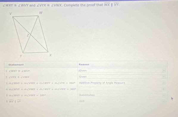 ∠ WXY≌ ∠ WVY and ∠ VYX≌ ∠ VWX. Complete the proof that overline WX overline VY. 
Statement Reason 
1 ∠ WXY≌ ∠ WVY Given 
2 ∠ VYXequiv ∠ VWX Given 
3 m∠ WVY+m∠ VWX+m∠ WXY+m∠ VYX=360° Additive Property of Angle Measure 
4 m∠ WVY+m∠ VWX+m∠ WVY+m∠ VWX=360°
5 m∠ WVY+m∠ VWX=180° Substitution 
6 overline WXparallel overline VY AAS