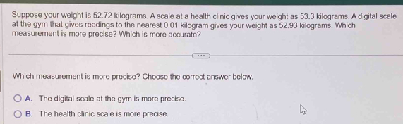 Suppose your weight is 52.72 kilograms. A scale at a health clinic gives your weight as 53.3 kilograms. A digital scale
at the gym that gives readings to the nearest 0.01 kilogram gives your weight as 52.93 kilograms. Which
measurement is more precise? Which is more accurate?
Which measurement is more precise? Choose the correct answer below.
A. The digital scale at the gym is more precise.
B. The health clinic scale is more precise.