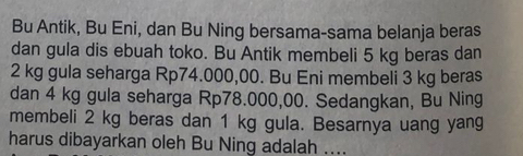 Bu Antik, Bu Eni, dan Bu Ning bersama-sama belanja beras 
dan gula dis ebuah toko. Bu Antik membeli 5 kg beras dan
2 kg gula seharga Rp74.000,00. Bu Eni membeli 3 kg beras 
dan 4 kg gula seharga Rp78.000,00. Sedangkan, Bu Ning 
membeli 2 kg beras dan 1 kg gula. Besarnya uang yang 
harus dibayarkan oleh Bu Ning adalah ....