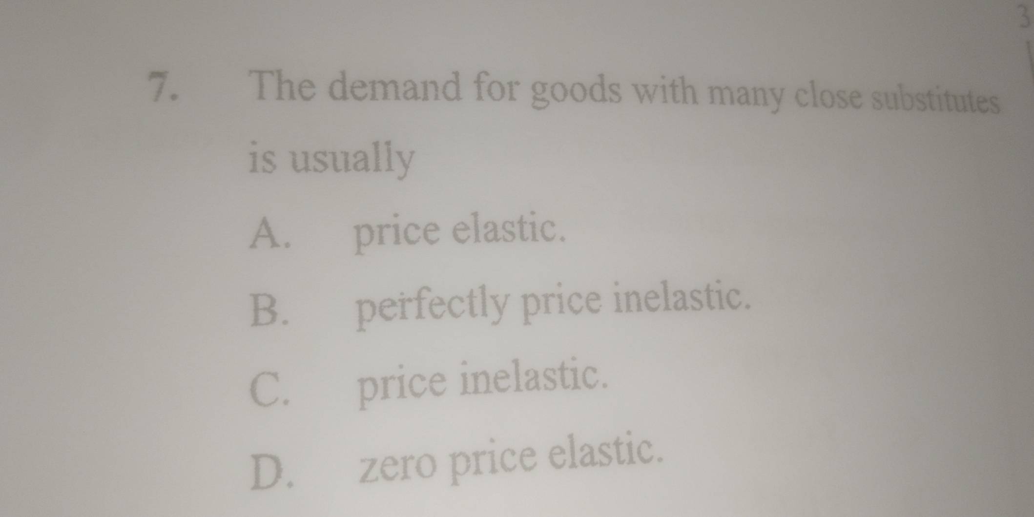 3
7. The demand for goods with many close substitutes
is usually
A. price elastic.
B. perfectly price inelastic.
C. price inelastic.
D. zero price elastic.