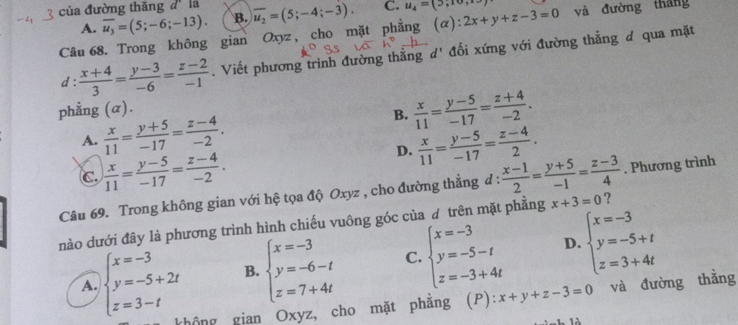 của đường thăng d' la overline u_2=(5;-4;-3). C. u_4=(5,10, 2x+y+z-3=0 và đường tháng
A. overline u_3=(5;-6;-13). B.
Câu 68. Trong không gian Oxyz , cho mặt phẳng
d :  (x+4)/3 = (y-3)/-6 = (z-2)/-1 . Viết phương trình đường thẳng d' đối xứng với đường thẳng đ qua mặt
phẳng (α).
B.  x/11 = (y-5)/-17 = (z+4)/-2 .
A.  x/11 = (y+5)/-17 = (z-4)/-2 .
D.  x/11 = (y-5)/-17 = (z-4)/2 .
C.  x/11 = (y-5)/-17 = (z-4)/-2 .
Câu 69. Trong không gian với hệ tọa độ Oxyz , cho đường thẳng đ :  (x-1)/2 = (y+5)/-1 = (z-3)/4 . Phương trình
dnào dưới đây là phương trình hình chiếu vuông góc của đ trên mặt phẳng x+3=0 ?
D.
A. beginarrayl x=-3 y=-5+2t z=3-tendarray. B. beginarrayl x=-3 y=-6-t z=7+4tendarray. C. beginarrayl x=-3 y=-5-t z=-3+4tendarray. beginarrayl x=-3 y=-5+t z=3+4tendarray.
không gian Oxyz, cho mặt phắng (P): x+y+z-3=0 và đường thằng