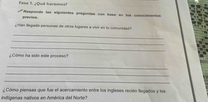 Fase 1. ¿Qué haremos? 
Responde las siguientes preguntas con base en tus conocimientos 
previos. 
¿Han llegado personas de otros lugares a vivir en tu comunidad? 
_ 
_ 
_ 
¿Cómo ha sido este proceso? 
_ 
_ 
_ 
¿Cómo piensas que fue el acercamiento entre los ingleses recién llegados y los 
indígenas nativos en América del Norte?