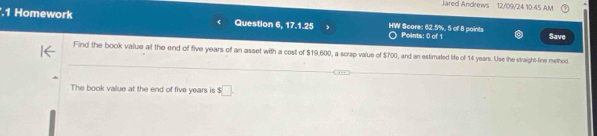 Jared Andrews 12/09/24 10:45 AM 
.1 Homework Question 6, 17.1.25 HW Score: 62.5%, 5 of 8 paints Points: 0 of 1 Save 
Find the book value at the end of five years of an asset with a cost of $19,600, a scrap value of $700, and an estimated life of 14 years. Use the straight-line method 
The book value at the end of five years is s□.