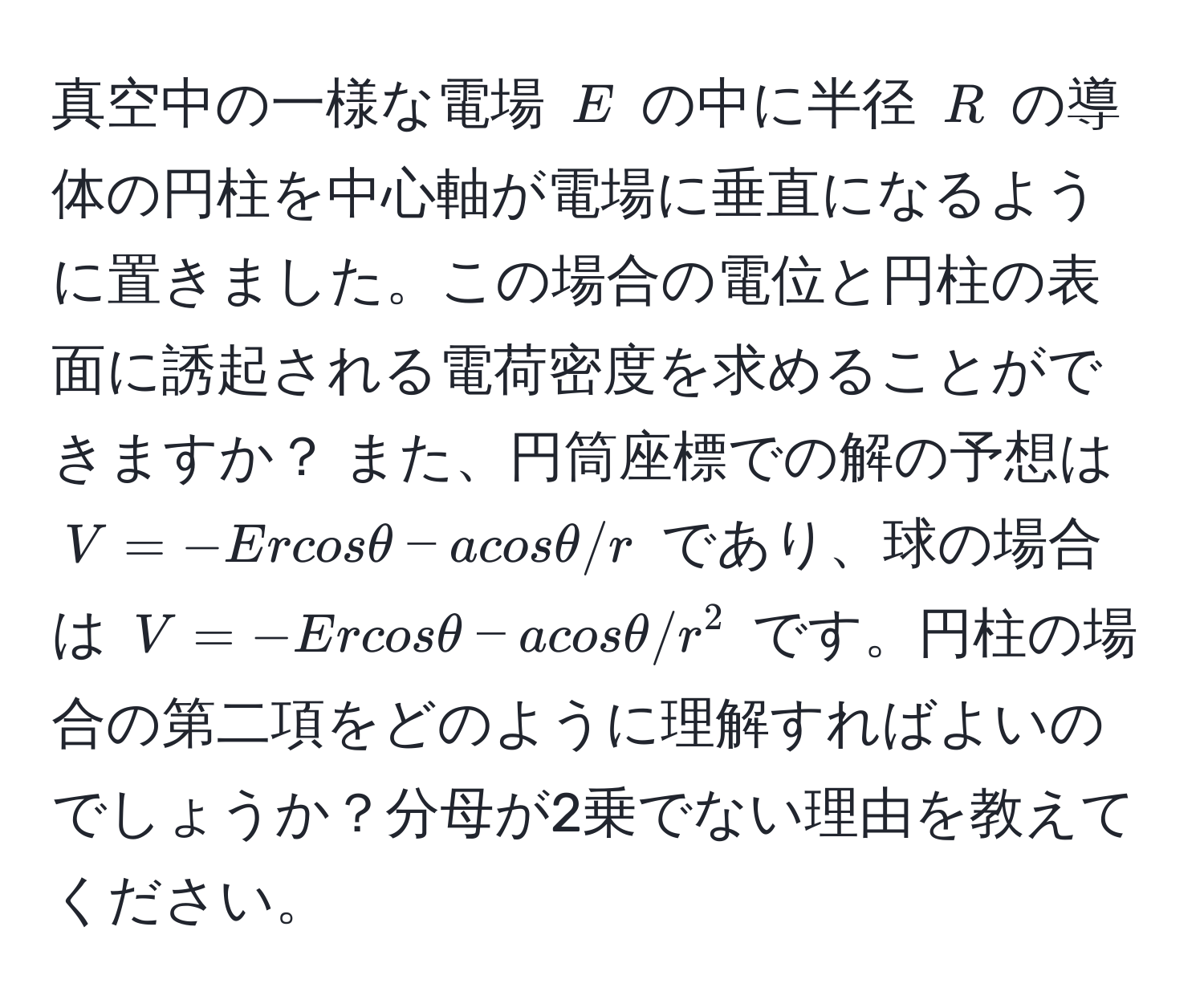 真空中の一様な電場 $E$ の中に半径 $R$ の導体の円柱を中心軸が電場に垂直になるように置きました。この場合の電位と円柱の表面に誘起される電荷密度を求めることができますか？ また、円筒座標での解の予想は $V=-Ercosθ-acosθ/r$ であり、球の場合は $V=-Ercosθ-acosθ/r^2$ です。円柱の場合の第二項をどのように理解すればよいのでしょうか？分母が2乗でない理由を教えてください。