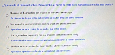 ¿Qué revela el párrafo 8 sobre cómo cambió el punto de vista de la narradora a medida que crecía?
She realized the minister's son was not as friendly as she thought.
Se dio cuenta de que el hijo del ministro no era tan amigable como pensaba.
She leared to love her mother's cooking which she previously hated.
Aprendió a amar la cocina de su madre, que antes odiaba
She regretted not expressing her real emotions to Robert and his family.
Lamentó no haber expresado sus verdaderas emociones a Robert y su familia.
She leamed to appreciate her family and her Chinese American identity.
Aprendió a apreciar a su familia y su identidad chinoamericana.