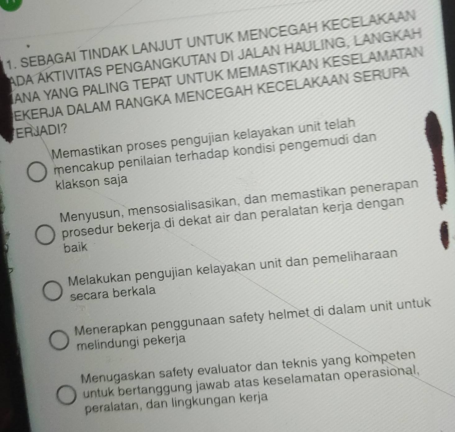 SEBAGAI TINDAK LANJUT UNTUK MENCEGAH KECELAKAAN
ADA ÁKTIVITAS PENGANGKUTAN DI JALAN HAULING, LANGKAH
IANA YANG PALING TEPAT UNTUK MEMASTIKAN KESELAMATAN
EKERJA DALAM RANGKA MENCEGAH KECELAKAAN SERUPA
ERJADI?
Memastikan proses pengujian kelayakan unit telah
mencakup penilaian terhadap kondisi pengemudi dan
klakson saja
Menyusun, mensosialisasikan, dan memastikan penerapan
prosedur bekerja di dekat air dan peralatan kerja dengan
baik
Melakukan pengujian kelayakan unit dan pemeliharaan
secara berkala
Menerapkan penggunaan safety helmet di dalam unit untuk
melindungi pekerja
Menugaskan safety evaluator dan teknis yang kompeten
untuk bertanggung jawab atas keselamatan operasional,
peralatan, dan lingkungan kerja