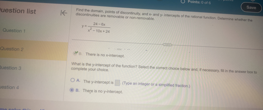 Save
uestion list discontinuities are removable or non-removable.
Find the domain, points of discontinuity, and x - and y - intercepts of the rational function. Determine whether the
Question 1
y= (24-6x)/x^2-10x+24 
Question 2 B. There is no x-intercept.
What is the y-intercept of the function? Select the correct choice below and, if necessary, fill in the answer box to
Question 3 complete your choice.
A. The y-intercept is □. (Type an integer or a simplified fraction.)
estion 4 B. There is no y-intercept.