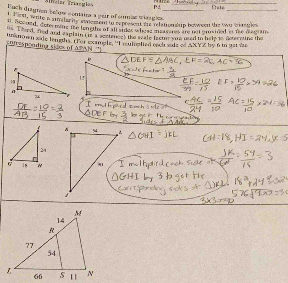 Síímílar Triangles 
Name_ 
Pd Date_ 
Each diagram below contains a pair of similar triangles._ 
i. First, write a similarity statement to represent the relationship between the two triangles. 
ii. Second, determine the lengths of all sides whose measures are not provided in the diagram. 
iii. Third, find and explain (in a sentence) the scale factor you used to help to determine the 
unknown side lengths. (For example, “I multiplied each side of △ XYZ by 6 to get the 
corresponding sides of △ PAN.