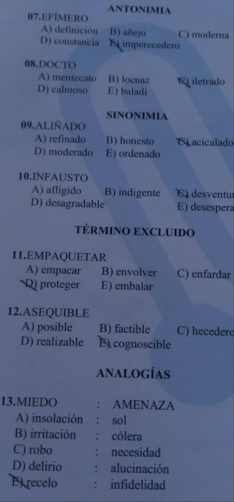 ANTONImiA
07.EFÍMERO
A) definición B) añejo C) moderna
D) constancia E imperecedero
08.DOCTO
A) mentecato B) locuaz C) iletrado
D) calmoso E) baladi
SINONIMIA
09.ALIÑADO
A) refinado B) honesto C) acicalado
D) moderado E) ordenado
10.INFAUSTO
A) afligido B) indigente C) desventur
D) desagradable E) desespera
TÉRMINO EXCLUIDO
11.EMPAQUETAR
A) empacar B) envolver C) enfardar
D proteger E) embalar
12.ASEQUIBLE
A) posible B) factible C) hecederd
D) realizable E)cognoscible
analogías
13.MIEDO : AMENAZA
A) insolación : sol
B) irritación : cólera
C) robo : necesidad
D) delirio alucinación
：
E) recelo ： infidelidad