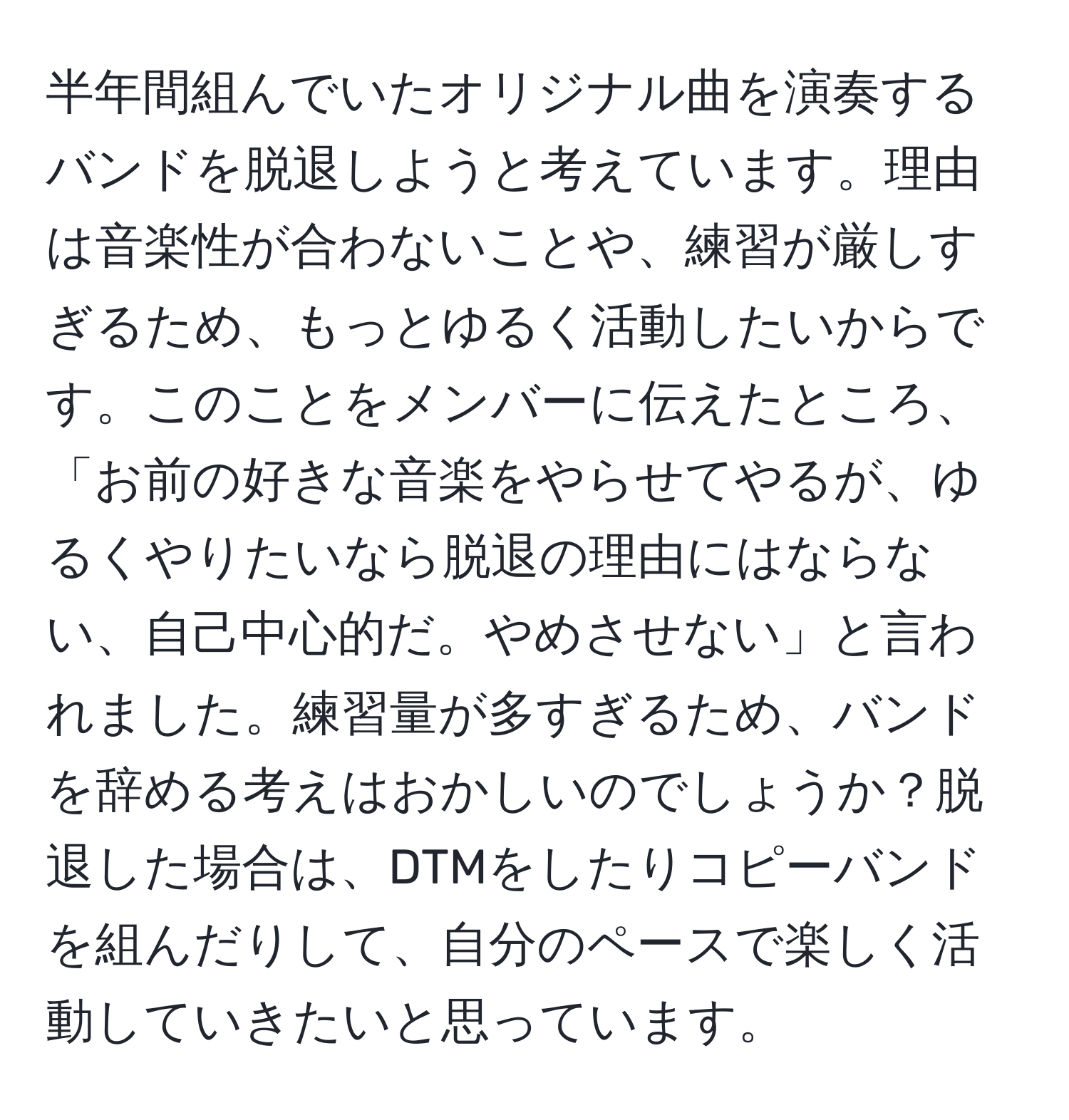 半年間組んでいたオリジナル曲を演奏するバンドを脱退しようと考えています。理由は音楽性が合わないことや、練習が厳しすぎるため、もっとゆるく活動したいからです。このことをメンバーに伝えたところ、「お前の好きな音楽をやらせてやるが、ゆるくやりたいなら脱退の理由にはならない、自己中心的だ。やめさせない」と言われました。練習量が多すぎるため、バンドを辞める考えはおかしいのでしょうか？脱退した場合は、DTMをしたりコピーバンドを組んだりして、自分のペースで楽しく活動していきたいと思っています。