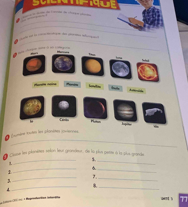 gvier nue 
_ 
* Observe la durée de l'année de chaque planète 
Que remarques ty? 
_ 
_ 
_ 
L Quelle est la caractéristique des planètes telluriques 
* Relie chaque astre à sa catégorie 
Mars 
Mercure 
Titan Lune Soleil 
Planète naine Planète Satellite Étoile Astéroïde 
lo Cérès Pluton 
Jupiter Ida 
_ 
= Énumère toutes les planètes joviennes. 
_ 
* Classe les planètes selon leur grandeur, de la plus petite à la plus grande. 
5._ 
1. 
6._ 
2. 
_ 
7._ 
3. 
_ 
8._ 
4. 
_ 
es Éditions CEC inc. • Reproduction interdite 
UNITÉ 3 77