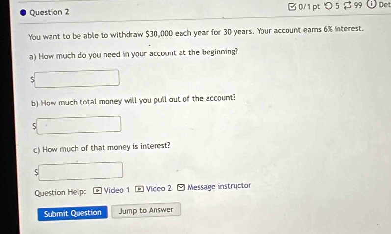 0/1 ptつ 5 a 99 Det 
You want to be able to withdraw $30,000 each year for 30 years. Your account earns 6% interest. 
a) How much do you need in your account at the beginning? 
b) How much total money will you pull out of the account? 
S 
c) How much of that money is interest? 
S 
Question Help: Video 1 * Video 2 Message instructor 
Submit Question Jump to Answer