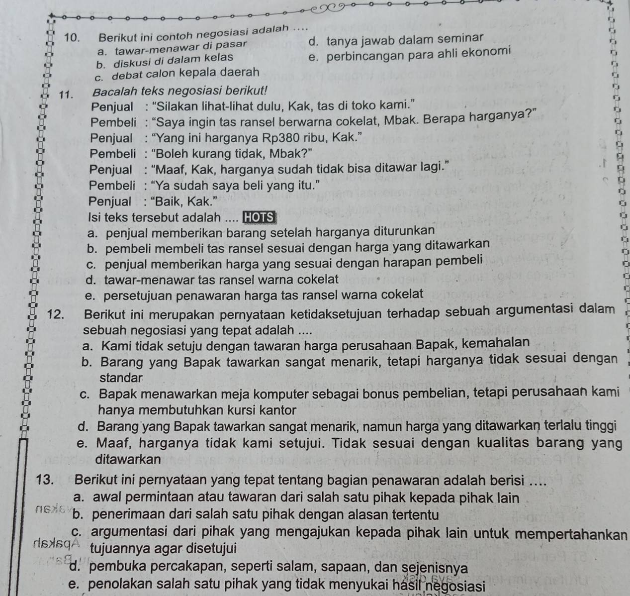 Berikut ini contoh negosiasi adalah …
a. tawar-menawar di pasar d. tanya jawab dalam seminar
b. diskusi di dalam kelas e. perbincangan para ahli ekonomi
c. debat calon kepala daerah
11. Bacalah teks negosiasi berikut!
Penjual : “Silakan lihat-lihat dulu, Kak, tas di toko kami.”
Pembeli : “Saya ingin tas ransel berwarna cokelat, Mbak. Berapa harganya?”
Penjual : “Yang ini harganya Rp380 ribu, Kak.”
Pembeli : “Boleh kurang tidak, Mbak?”
Penjual : “Maaf, Kak, harganya sudah tidak bisa ditawar lagi.”
Pembeli : “Ya sudah saya beli yang itu.”
Penjual : “Baik, Kak.”
Isi teks tersebut adalah HOTS
a. penjual memberikan barang setelah harganya diturunkan
b. pembeli membeli tas ransel sesuai dengan harga yang ditawarkan
c. penjual memberikan harga yang sesuai dengan harapan pembeli
d. tawar-menawar tas ransel warna cokelat
e. persetujuan penawaran harga tas ransel warna cokelat
12. Berikut ini merupakan pernyataan ketidaksetujuan terhadap sebuah argumentasi dalam
sebuah negosiasi yang tepat adalah ....
a. Kami tidak setuju dengan tawaran harga perusahaan Bapak, kemahalan
b. Barang yang Bapak tawarkan sangat menarik, tetapi harganya tidak sesuai dengan
standar
c. Bapak menawarkan meja komputer sebagai bonus pembelian, tetapi perusahaan kami
hanya membutuhkan kursi kantor
d. Barang yang Bapak tawarkan sangat menarik, namun harga yang ditawarkan terlalu tinggi
e. Maaf, harganya tidak kami setujui. Tidak sesuai dengan kualitas barang yang
ditawarkan
13. Berikut ini pernyataan yang tepat tentang bagian penawaran adalah berisi …
a. awal permintaan atau tawaran dari salah satu pihak kepada pihak lain
b. penerimaan dari salah satu pihak dengan alasan tertentu
c. argumentasi dari pihak yang mengajukan kepada pihak lain untuk mempertahankan
dsAsq tujuannya agar disetujui
d. pembuka percakapan, seperti salam, sapaan, dan sejenisnya
e. penolakan salah satu pihak yang tidak menyukai hasil negosiasi