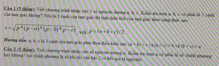 Viết chương trình nhập vào 3 số nguyên dương a, b, c. Kiểm tra xem a, b, c có phải là 3 canh 
của tam giác không? Nếu là 3 cạnh của tam giác thì tính diện tích của tam giác theo công thức sau:
s=sqrt(p^*(p-a)^*)(p-b)^*p-c) , với p=(a+b+c)/2
Hưởng dẫn: a, b, c là 3 cạnh của tam giác phải thỏa điều kiện sau: (a+b)>c và (a+c)>b và (b+c)>a
Câu 2 (5 điểm): Viết chương trình nhập vào số nguyên dương n. Kiểm tra xem n có phải là số chính phương 
hay không? (số chính phương là số khi lấy căn bặc 2 có kết quả là nguyên)