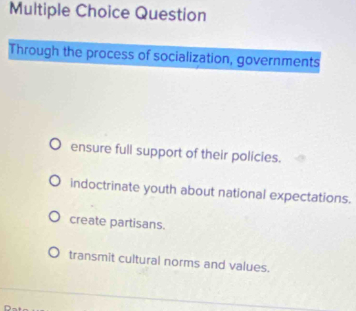 Question
Through the process of socialization, governments
ensure full support of their policies.
indoctrinate youth about national expectations.
create partisans.
transmit cultural norms and values.