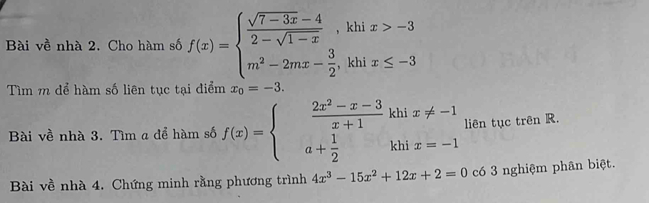 Bài về nhà 2. Cho hàm số f(x)=beginarrayl  (sqrt(7-3x)-4)/2-sqrt(1-x) ,khix>-3 m^2-2mx- 3/2 ,khix≤ -3endarray.
Tìm m để hàm số liên tục tại điểm x_0=-3. 
Bài về nhà 3. Tìm a để hàm số f(x)=beginarrayl  (2x^2-x-3)/x+1 khix!= -1 a+ 1/2 khix=-1endarray. liên tục trên R. 
Bài về nhà 4. Chứng minh rằng phương trình 4x^3-15x^2+12x+2=0 có 3 nghiệm phân biệt.