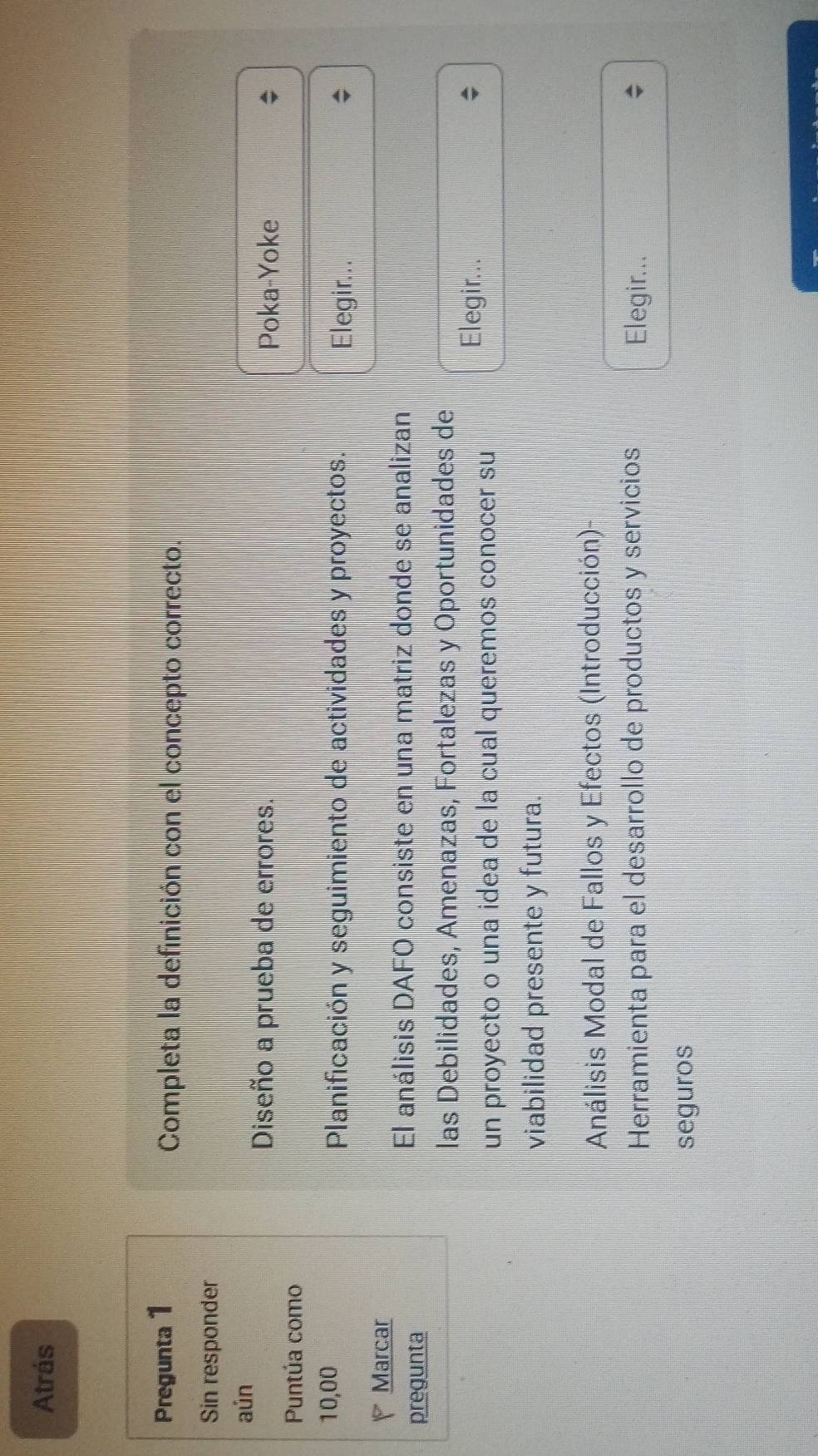 Atrás 
Pregunta 1 Completa la definición con el concepto correcto. 
Sin responder 
aún 
Diseño a prueba de errores. Poka-Yoke 
Puntúa como
10,00 Planificación y seguimiento de actividades y proyectos. 
Elegir... 
Marcar 
pregunta 
El análisis DAFO consiste en una matriz donde se analizan 
las Debilidades, Amenazas, Fortalezas y Oportunidades de 
un proyecto o una idea de la cual queremos conocer su 
Elegir... 
viabilidad presente y futura. 
Análisis Modal de Fallos y Efectos (Introducción)- 
Herramienta para el desarrollo de productos y servicios Elegir... 
seguros