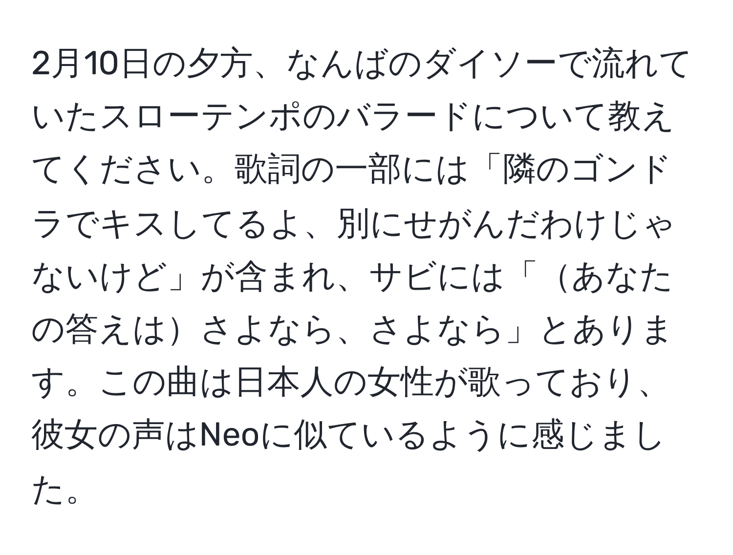 2月10日の夕方、なんばのダイソーで流れていたスローテンポのバラードについて教えてください。歌詞の一部には「隣のゴンドラでキスしてるよ、別にせがんだわけじゃないけど」が含まれ、サビには「あなたの答えはさよなら、さよなら」とあります。この曲は日本人の女性が歌っており、彼女の声はNeoに似ているように感じました。