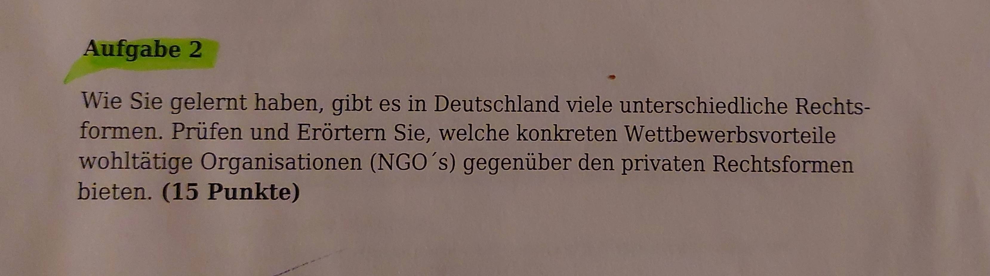 Aufgabe 2 
Wie Sie gelernt haben, gibt es in Deutschland viele unterschiedliche Rechts- 
formen. Prüfen und Erörtern Sie, welche konkreten Wettbewerbsvorteile 
wohltätige Organisationen (NGO´s) gegenüber den privaten Rechtsformen 
bieten. (15 Punkte)