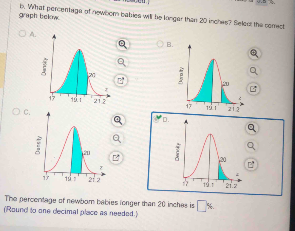 5. 8 %. 
graph below. 
b. What percentage of newborn babies will be longer than 20 inches? Select the correct 
A. 
B. 

C. 
D. 

The percentage of newborn babies longer than 20 inches is □ %. 
(Round to one decimal place as needed.)