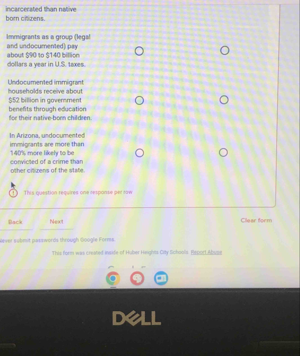 incarcerated than native 
born citizens. 
Immigrants as a group (legal 
and undocumented) pay 
about $90 to $140 billion
dollars a year in U.S. taxes. 
Undocumented immigrant 
households receive about
$52 billion in government 
benefits through education 
for their native-born children. 
In Arizona, undocumented 
immigrants are more than
140% more likely to be 
convicted of a crime than 
other citizens of the state. 
This question requires one response per row 
Back Next Clear form 
Never submit passwords through Google Forms. 
This form was created inside of Huber Heights City Schools. Report Abuse