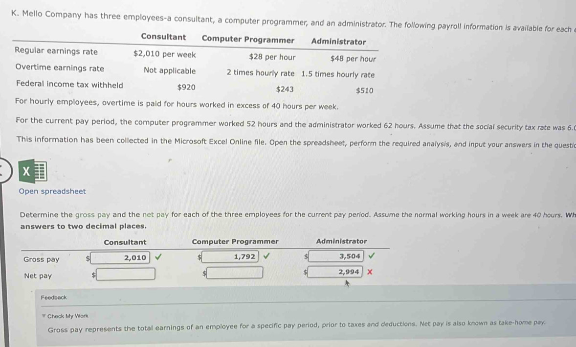 Mello Company has three employees-a consultant, a computer programmer, and an administrator. The following payroll information is available for each 
Consultant Computer Programmer Administrator 
Regular earnings rate $2,010 per week $28 per hour $48 per hour
Overtime earnings rate Not applicable 2 times hourly rate 1.5 times hourly rate 
Federal income tax withheld $920 $243
$510
For hourly employees, overtime is paid for hours worked in excess of 40 hours per week. 
For the current pay period, the computer programmer worked 52 hours and the administrator worked 62 hours. Assume that the social security tax rate was 6.6
This information has been collected in the Microsoft Excel Online file. Open the spreadsheet, perform the required analysis, and input your answers in the questic 
x1 
Open spreadsheet 
Determine the gross pay and the net pay for each of the three employees for the current pay period. Assume the normal working hours in a week are 40 hours. WI 
answers to two decimal places. 
Consultant Computer Programmer Administrator 
Gross pay s 2,010 $ 1,792 5 3,504
Net pay $ $ $ 2,994 x 
Feedback 
Check My Work 
Gross pay represents the total earnings of an employee for a specific pay period, prior to taxes and deductions. Net pay is also known as take-home pay.