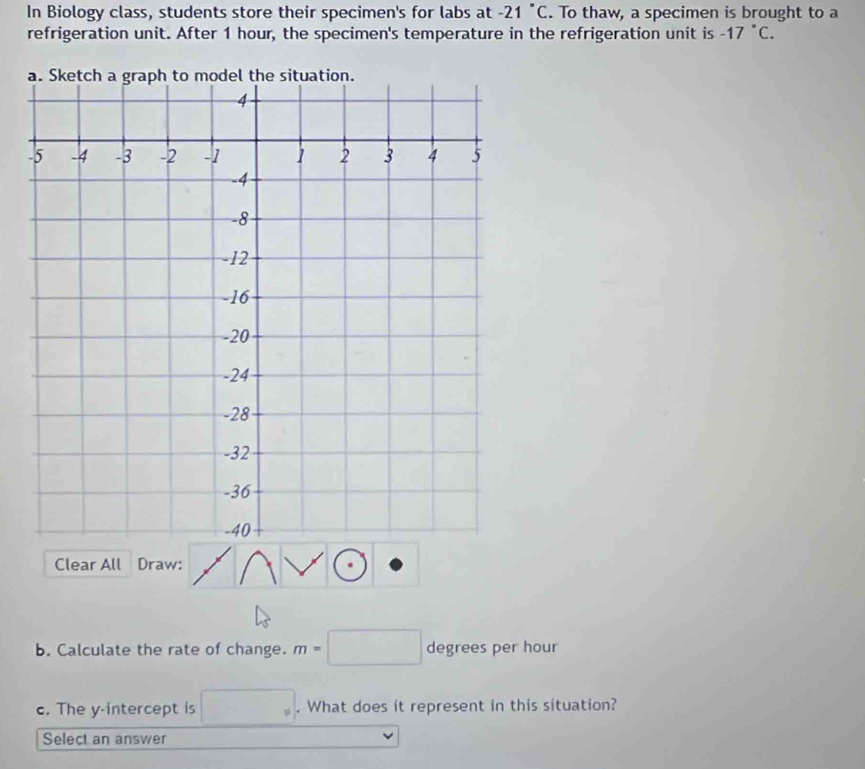 In Biology class, students store their specimen's for labs at -21°C. To thaw, a specimen is brought to a 
refrigeration unit. After 1 hour, the specimen's temperature in the refrigeration unit is -17°C. 
Clear All Draw: 
b. Calculate the rate of change. m=□ degrees per hour
c. The y-intercept is □°. What does it represent in this situation? 
Select an answer