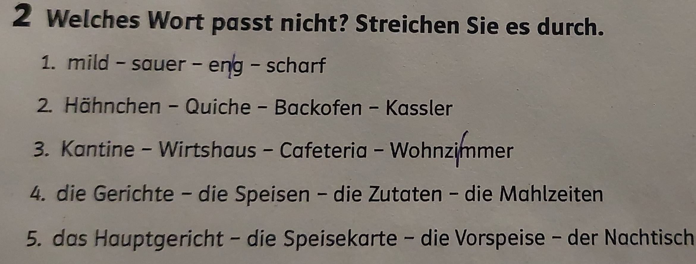 Welches Wort passt nicht? Streichen Sie es durch. 
1. mild - sauer - eng - scharf 
2. Hähnchen - Quiche - Backofen - Kassler 
3. Kantine - Wirtshaus - Cafeteria - Wohnzimmer 
4. die Gerichte - die Speisen - die Zutaten - die Mahlzeiten 
5. das Hauptgericht - die Speisekarte - die Vorspeise - der Nachtisch