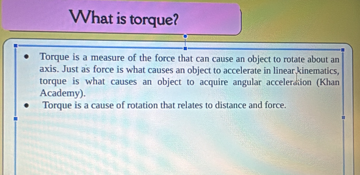 What is torque?
Torque is a measure of the force that can cause an object to rotate about an
axis. Just as force is what causes an object to accelerate in linear kinematics,
torque is what causes an object to acquire angular acceleration (Khan
Academy).
Torque is a cause of rotation that relates to distance and force.