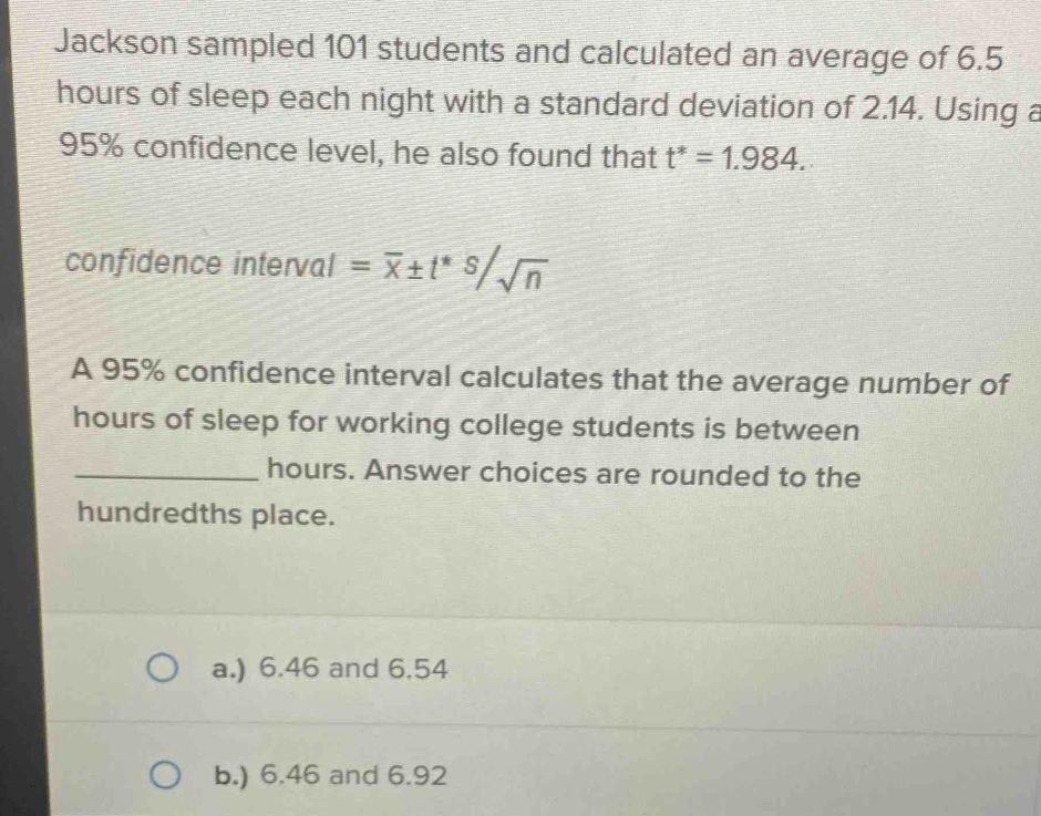 Jackson sampled 101 students and calculated an average of 6.5
hours of sleep each night with a standard deviation of 2.14. Using a
95% confidence level, he also found that t^*=1.984. 
confidence interval =overline x± t^(*^s/sqrt n)
A 95% confidence interval calculates that the average number of
hours of sleep for working college students is between
_ hours. Answer choices are rounded to the
hundredths place.
a.) 6.46 and 6.54
b.) 6.46 and 6.92